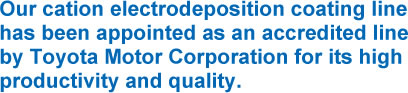 Our cation electrodeposition coating line has been appointed as an accredited line by Toyota Motor Corporation for its high productivity and quality.