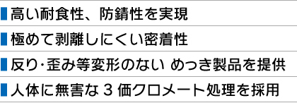 ■ 高い耐食性、防錆性を実現 ■ 極めて剥離しにくい密着性 ■ 反り・歪み等変形のない めっき製品を提供 ■ 人体に無害な3価クロメート処理を採用